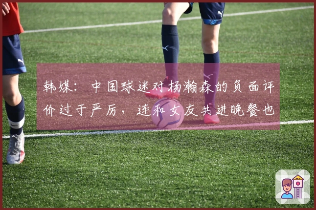 韩媒：中国球迷对杨瀚森的负面评价过于严厉，连和女友共进晚餐也遭到指责