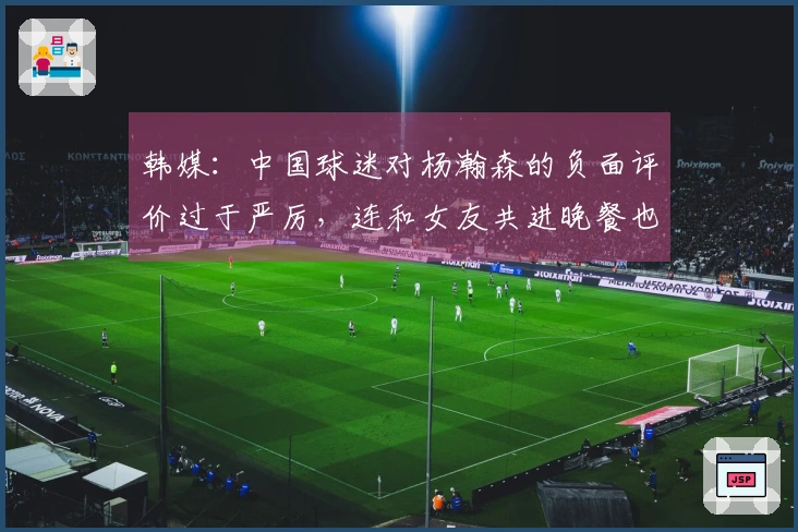 韩媒：中国球迷对杨瀚森的负面评价过于严厉，连和女友共进晚餐也遭到指责