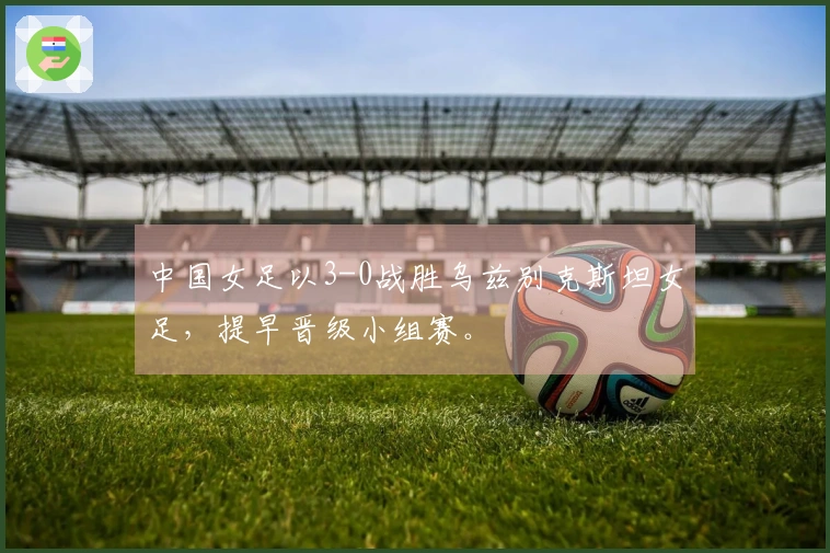 中国女足以3-0战胜乌兹别克斯坦女足，提早晋级小组赛。