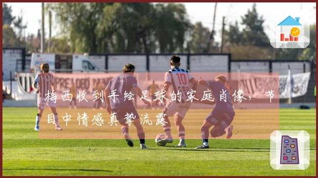 梅西收到手绘足球的家庭肖像，节目中情感真挚流露