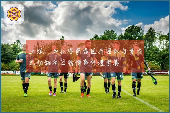 土媒：加拉塔萨雷医疗团队与费内巴切翻译因赌博事件遭禁赛