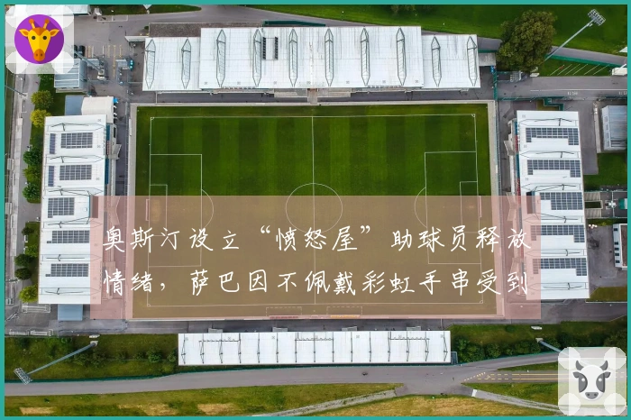 奥斯汀设立“愤怒屋”助球员释放情绪，萨巴因不佩戴彩虹手串受到网络指责