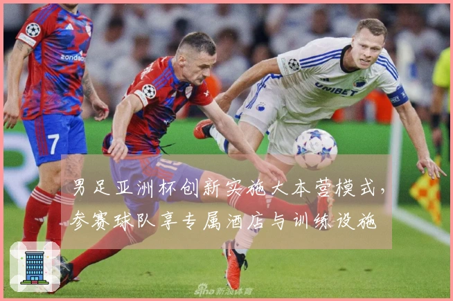 男足亚洲杯创新实施大本营模式,参赛球队享专属酒店与训练设施