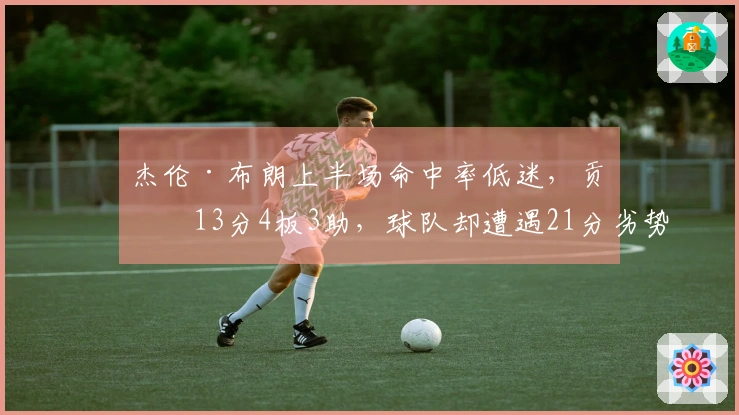 杰伦·布朗上半场命中率低迷，贡献13分4板3助，球队却遭遇21分劣势