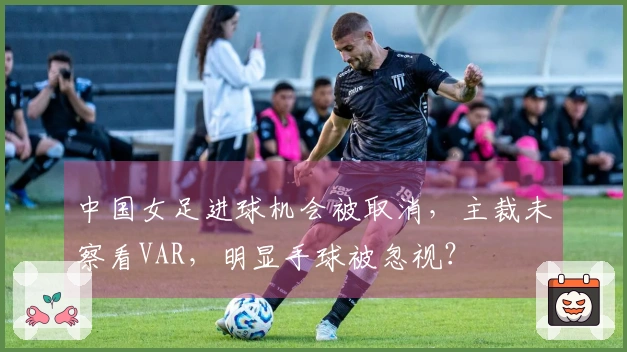 中国女足进球机会被取消，主裁未察看VAR，明显手球被忽视？