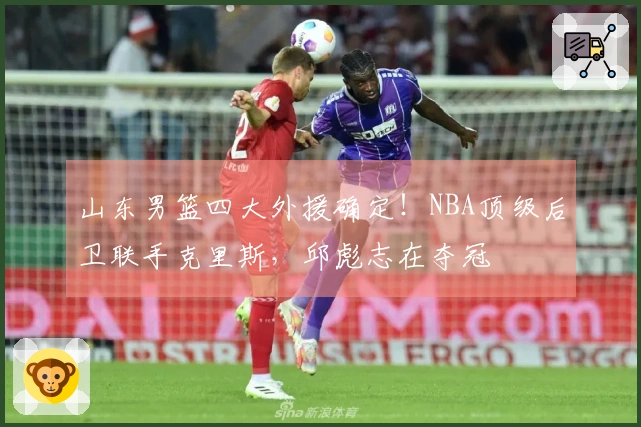 山东男篮四大外援确定！NBA顶级后卫联手克里斯，邱彪志在夺冠