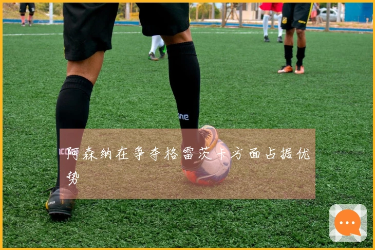 阿森纳在争夺格雷茨卡方面占据优势