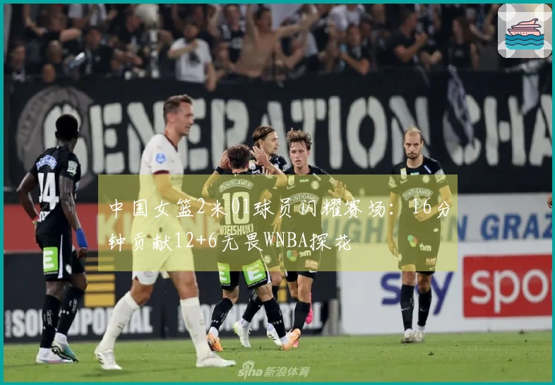 中国女篮2米01球员闪耀赛场：16分钟贡献12+6无畏WNBA探花