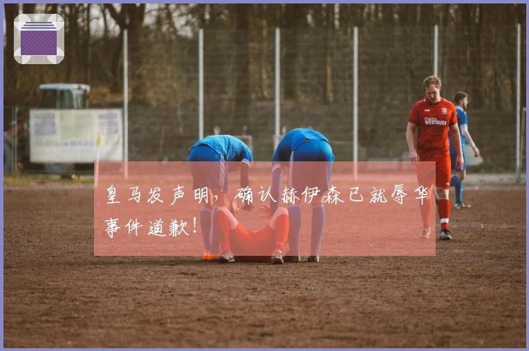 皇马发声明，确认赫伊森已就辱华事件道歉！