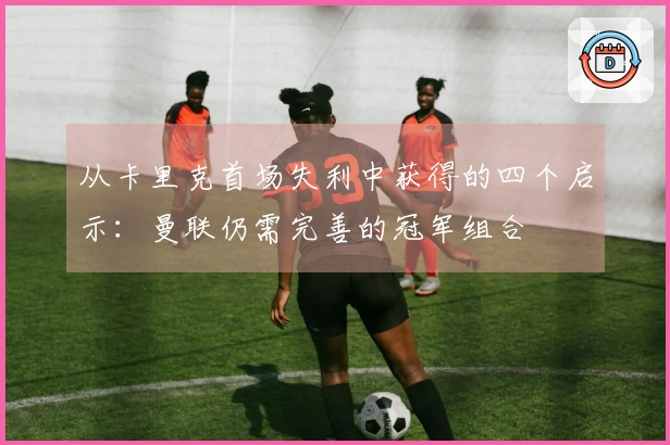 从卡里克首场失利中获得的四个启示：曼联仍需完善的冠军组合