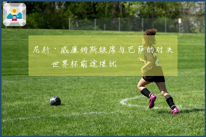 尼科·威廉姆斯缺席与巴萨的对决,世界杯前途堪忧