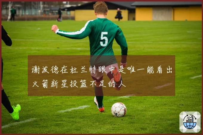 谢泼德在杜兰特眼中是唯一能看出火箭新星投篮不足的人