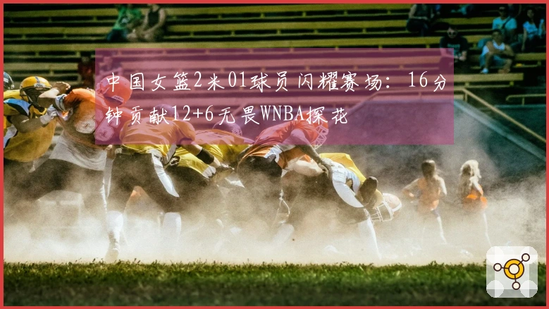 中国女篮2米01球员闪耀赛场：16分钟贡献12+6无畏WNBA探花