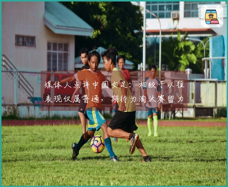 媒体人点评中国女足：相较于以往表现仅属普通，期待为淘汰赛留力